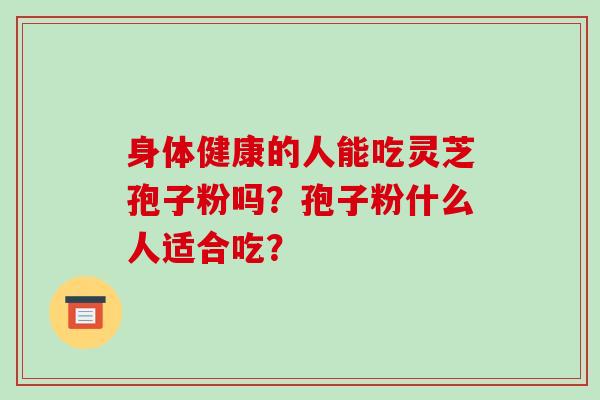 身体健康的人能吃灵芝孢子粉吗?孢子粉什么人适合吃? 身体健康的人能吃灵芝孢子粉吗?孢子粉什么人适合吃?
