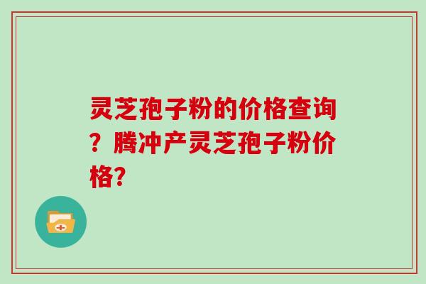 灵芝孢子粉的价格查询？腾冲产灵芝孢子粉价格？