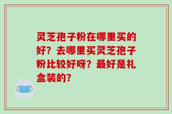 灵芝孢子粉在哪里买的好？去哪里买灵芝孢子粉比较好呀？好是礼盒装的？