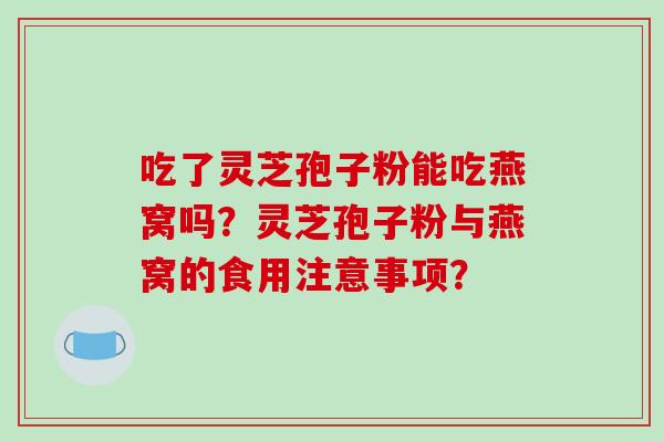 吃了灵芝孢子粉能吃燕窝吗？灵芝孢子粉与燕窝的食用注意事项？