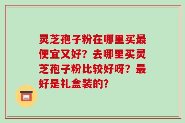 灵芝孢子粉在哪里买便宜又好？去哪里买灵芝孢子粉比较好呀？好是礼盒装的？