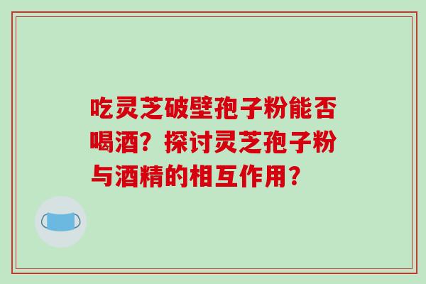 吃灵芝破壁孢子粉能否喝酒？探讨灵芝孢子粉与酒精的相互作用？