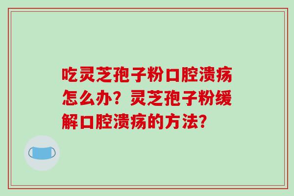 吃灵芝孢子粉口腔溃疡怎么办？灵芝孢子粉缓解口腔溃疡的方法？
