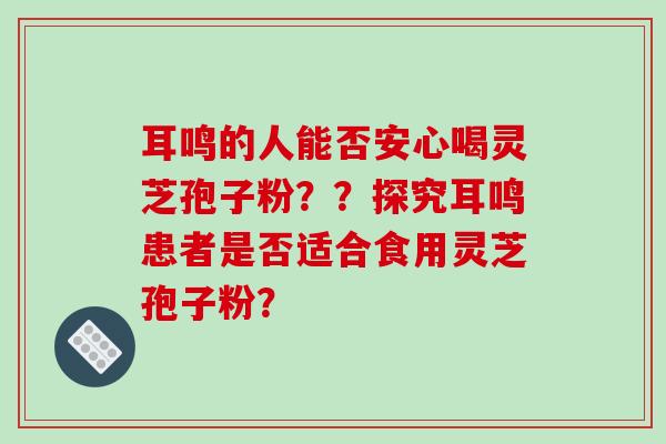 耳鸣的人能否安心喝灵芝孢子粉？？探究耳鸣患者是否适合食用灵芝孢子粉？
