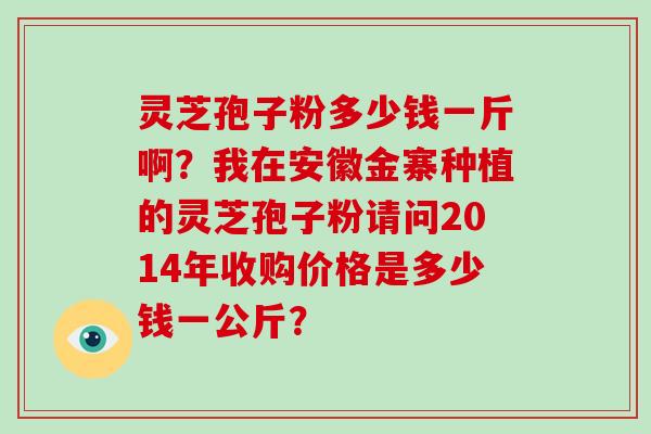 灵芝孢子粉多少钱一斤啊？我在安徽金寨种植的灵芝孢子粉请问2014年收购价格是多少钱一公斤？