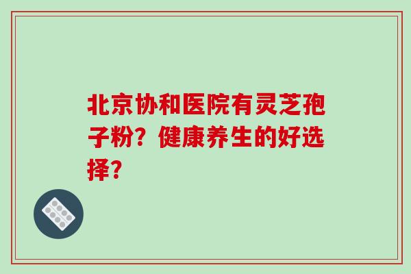 北京协和医院有灵芝孢子粉?健康养生的好选择? 北京协和医院有灵芝孢子粉?健康养生的好选择?