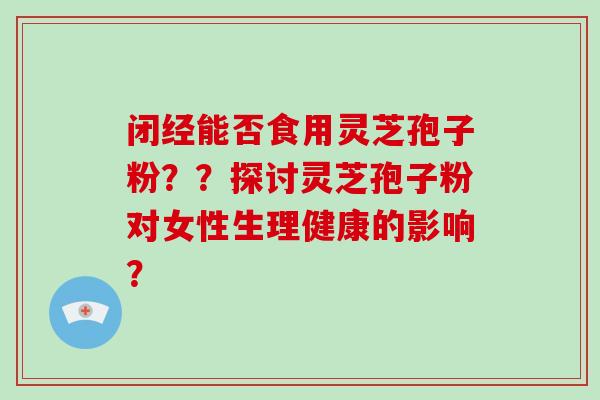 闭经能否食用灵芝孢子粉？？探讨灵芝孢子粉对女性生理健康的影响？