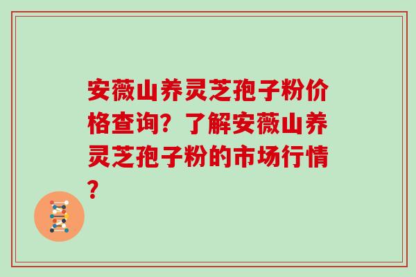 安薇山养灵芝孢子粉价格查询？了解安薇山养灵芝孢子粉的市场行情？