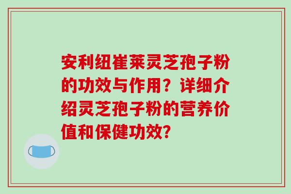 安利纽崔莱灵芝孢子粉的功效与作用？详细介绍灵芝孢子粉的营养价值和保健功效？