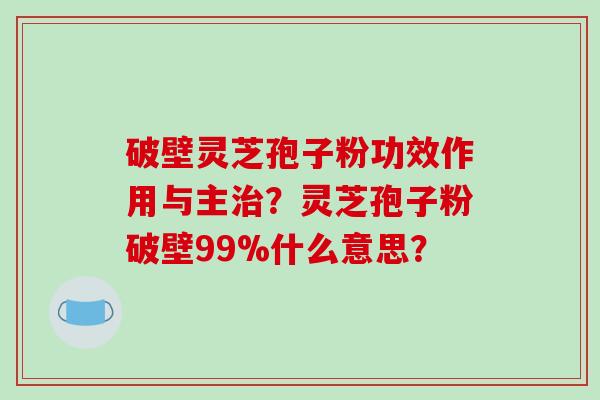 破壁灵芝孢子粉功效作用与主？灵芝孢子粉破壁99%什么意思？