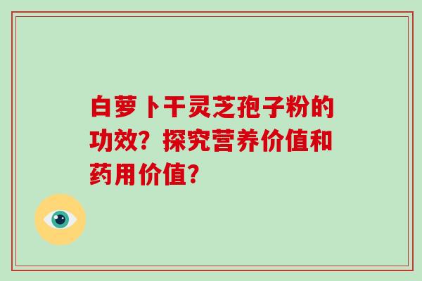 白萝卜干灵芝孢子粉的功效?探究营养价值和药用价值? 白萝卜干灵芝孢子粉的功效?探究营养价值和药用价值?