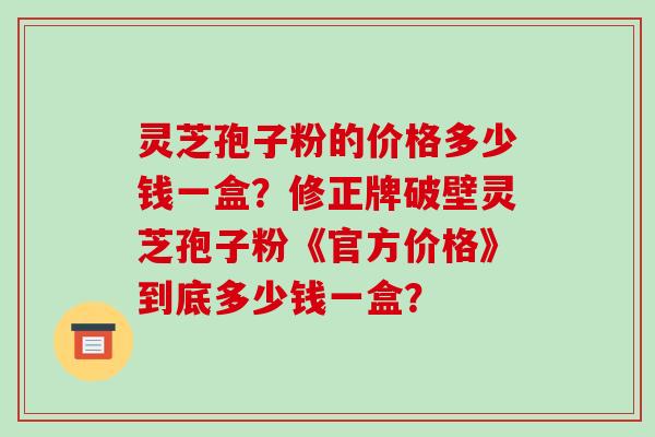 灵芝孢子粉的价格多少钱一盒？修正牌破壁灵芝孢子粉《官方价格》到底多少钱一盒？