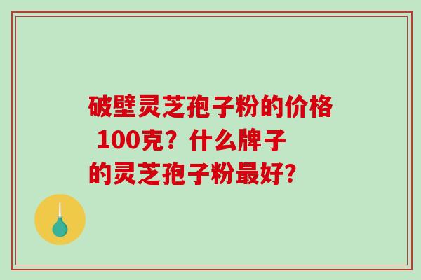 破壁灵芝孢子粉的价格 100克？什么牌子的灵芝孢子粉好？