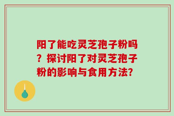 阳了能吃灵芝孢子粉吗？探讨阳了对灵芝孢子粉的影响与食用方法？