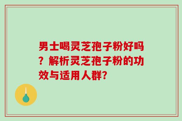 男士喝灵芝孢子粉好吗？解析灵芝孢子粉的功效与适用人群？