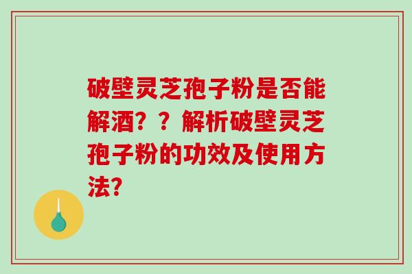破壁灵芝孢子粉是否能解酒??解析破壁灵芝孢子粉的功效及使用方法? 破壁灵芝孢子粉是否能解酒??解析破壁灵芝孢子粉的功效及使用方法?