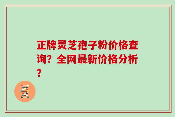 正牌灵芝孢子粉价格查询？全网新价格分析？
