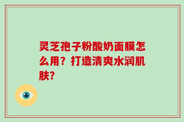 灵芝孢子粉酸奶面膜怎么用?打造清爽水润? 灵芝孢子粉酸奶面膜怎么用?打造清爽水润?