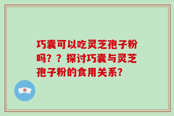 巧囊可以吃灵芝孢子粉吗？？探讨巧囊与灵芝孢子粉的食用关系？