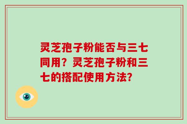 灵芝孢子粉能否与三七同用?灵芝孢子粉和三七的搭配使用方法? 灵芝孢子粉能否与三七同用?灵芝孢子粉和三七的搭配使用方法?