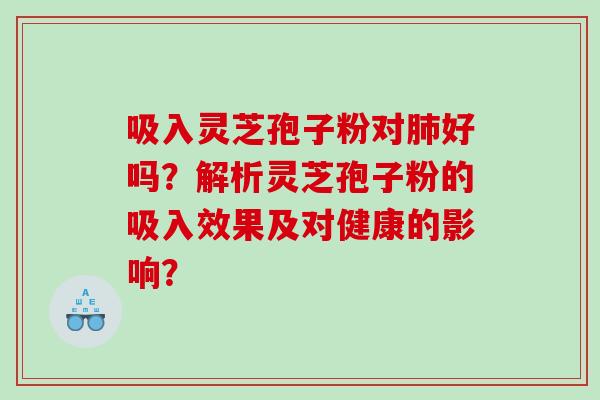 吸入灵芝孢子粉对好吗?解析灵芝孢子粉的吸入效果及对健康的影响? 吸入灵芝孢子粉对好吗?解析灵芝孢子粉的吸入效果及对健康的影响?