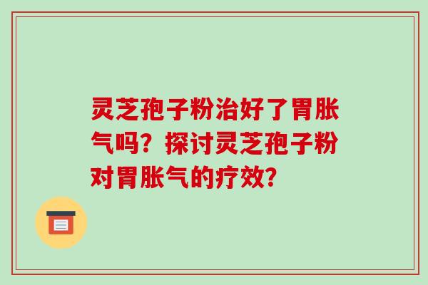 灵芝孢子粉好了胃胀气吗？探讨灵芝孢子粉对胃胀气的疗效？