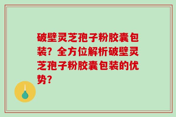 破壁灵芝孢子粉胶囊包装？全方位解析破壁灵芝孢子粉胶囊包装的优势？