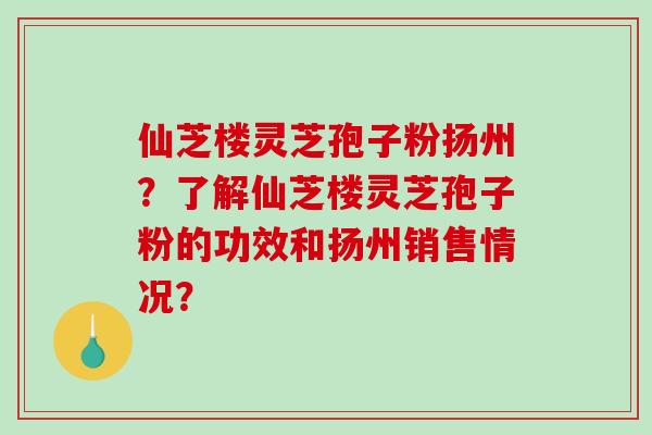 仙芝楼灵芝孢子粉扬州？了解仙芝楼灵芝孢子粉的功效和扬州销售情况？