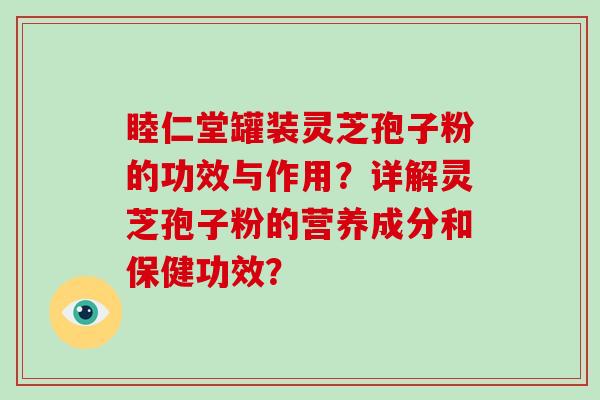 睦仁堂罐装灵芝孢子粉的功效与作用？详解灵芝孢子粉的营养成分和保健功效？
