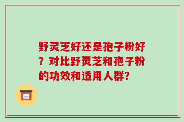 野灵芝好还是孢子粉好?对比野灵芝和孢子粉的功效和适用人群? 野灵芝好还是孢子粉好?对比野灵芝和孢子粉的功效和适用人群?