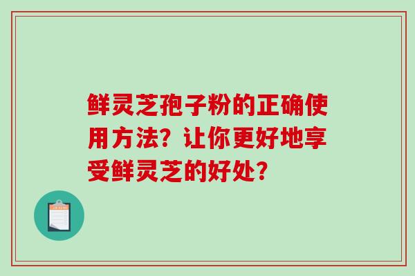 鲜灵芝孢子粉的正确使用方法？让你更好地享受鲜灵芝的好处？