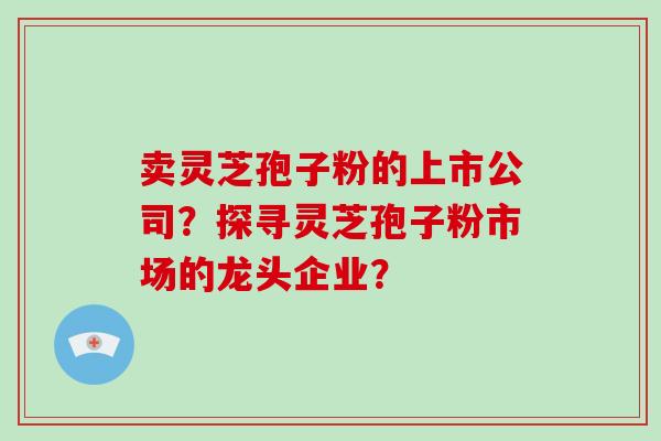 卖灵芝孢子粉的上市公司?探寻灵芝孢子粉市场的龙头企业? 卖灵芝孢子粉的上市公司?探寻灵芝孢子粉市场的龙头企业?