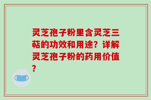 灵芝孢子粉里含灵芝三萜的功效和用途？详解灵芝孢子粉的药用价值？