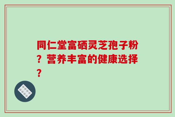 同仁堂富硒灵芝孢子粉？营养丰富的健康选择？