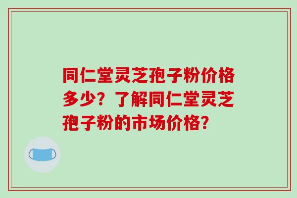 同仁堂灵芝孢子粉价格多少？了解同仁堂灵芝孢子粉的市场价格？