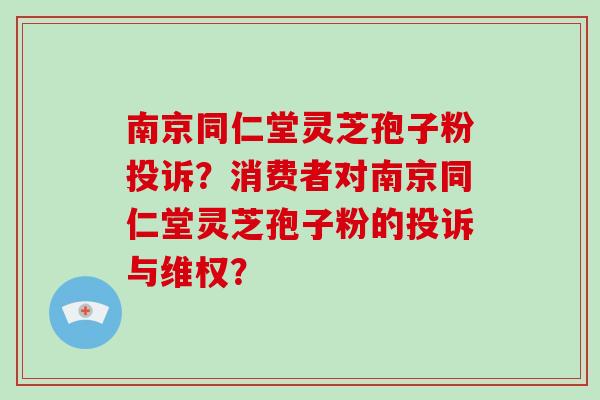南京同仁堂灵芝孢子粉投诉？消费者对南京同仁堂灵芝孢子粉的投诉与维权？