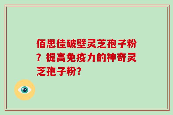 佰思佳破壁灵芝孢子粉？提高免疫力的神奇灵芝孢子粉？