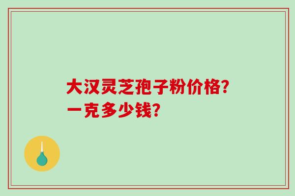 大汉灵芝孢子粉价格？一克多少钱？