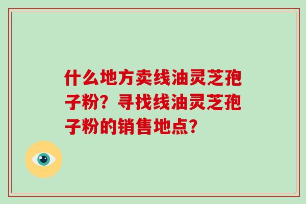 什么地方卖线油灵芝孢子粉？寻找线油灵芝孢子粉的销售地点？