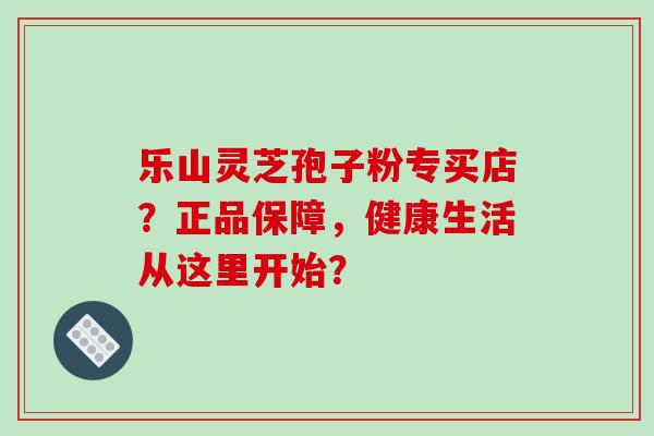 乐山灵芝孢子粉专买店？正品保障，健康生活从这里开始？