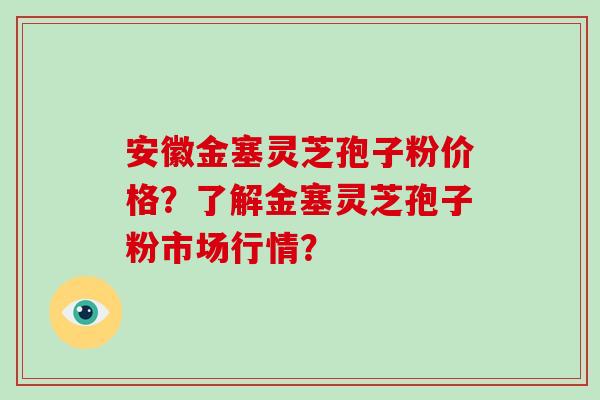 安徽金塞灵芝孢子粉价格？了解金塞灵芝孢子粉市场行情？