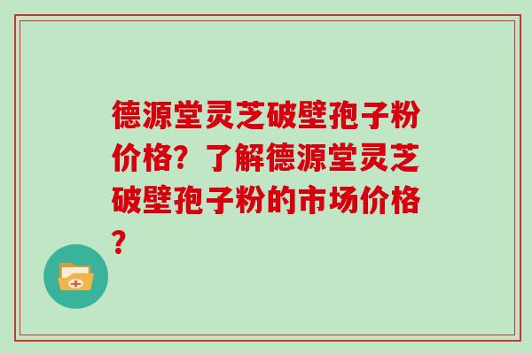 德源堂灵芝破壁孢子粉价格？了解德源堂灵芝破壁孢子粉的市场价格？