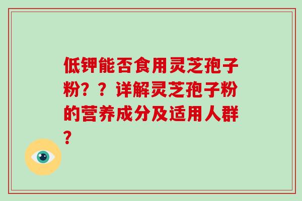 低钾能否食用灵芝孢子粉??详解灵芝孢子粉的营养成分及适用人群? 低钾能否食用灵芝孢子粉??详解灵芝孢子粉的营养成分及适用人群?