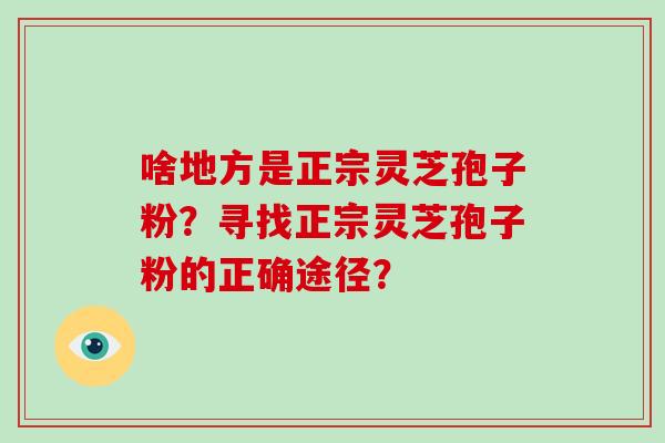 啥地方是正宗灵芝孢子粉？寻找正宗灵芝孢子粉的正确途径？