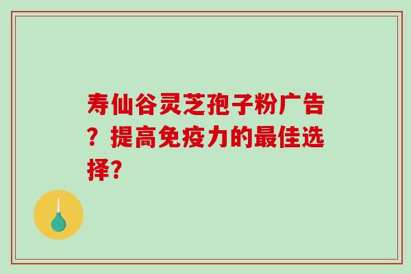 寿仙谷灵芝孢子粉广告?提高免疫力的佳选择? 寿仙谷灵芝孢子粉广告?提高免疫力的佳选择?