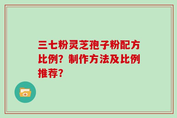 三七粉灵芝孢子粉配方比例?制作方法及比例推荐? 三七粉灵芝孢子粉配方比例?制作方法及比例推荐?