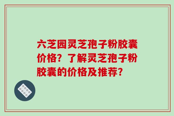 六芝园灵芝孢子粉胶囊价格?了解灵芝孢子粉胶囊的价格及推荐? 六芝园灵芝孢子粉胶囊价格?了解灵芝孢子粉胶囊的价格及推荐?