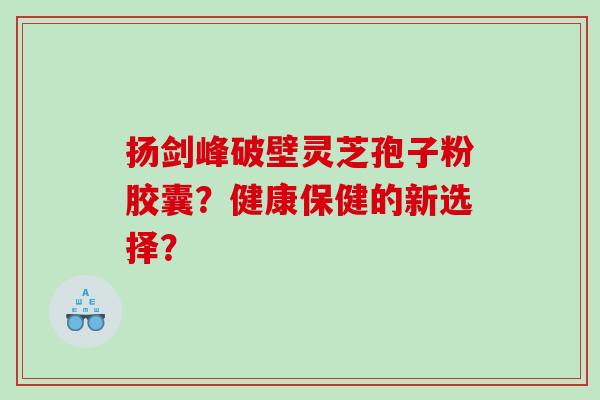 扬剑峰破壁灵芝孢子粉胶囊？健康保健的新选择？