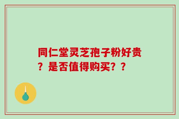 同仁堂灵芝孢子粉好贵?是否值得购买?? 同仁堂灵芝孢子粉好贵?是否值得购买??