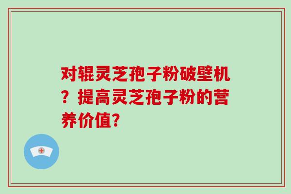 对辊灵芝孢子粉破壁机？提高灵芝孢子粉的营养价值？